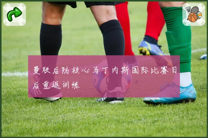 曼联后防核心马丁内斯国际比赛日后重返训练