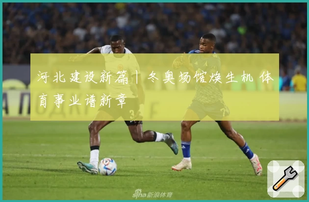河北建设新篇丨冬奥场馆焕生机 体育事业谱新章