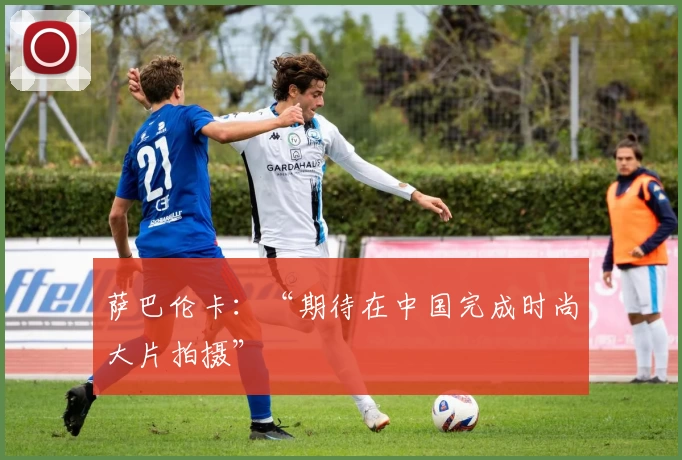 萨巴伦卡：“期待在中国完成时尚大片拍摄”