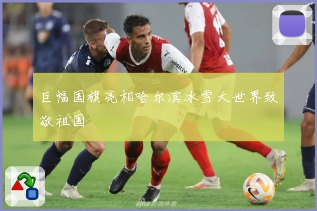 巨幅国旗亮相哈尔滨冰雪大世界致敬祖国