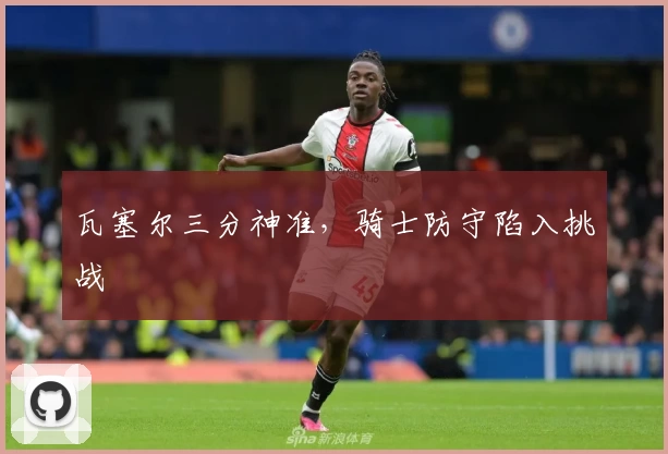 瓦塞尔三分神准，骑士防守陷入挑战