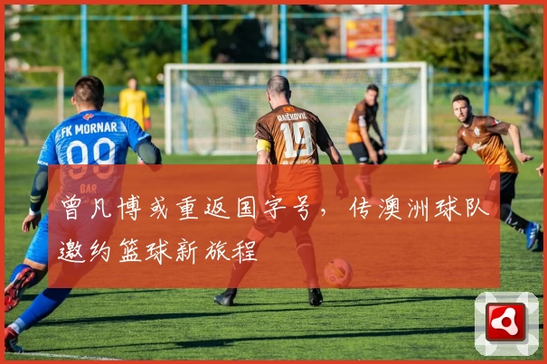 曾凡博或重返国字号，传澳洲球队邀约篮球新旅程