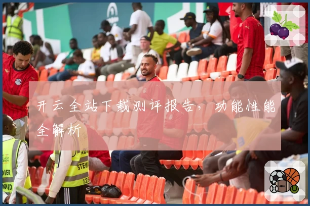 开云全站下载测评报告，功能性能全解析