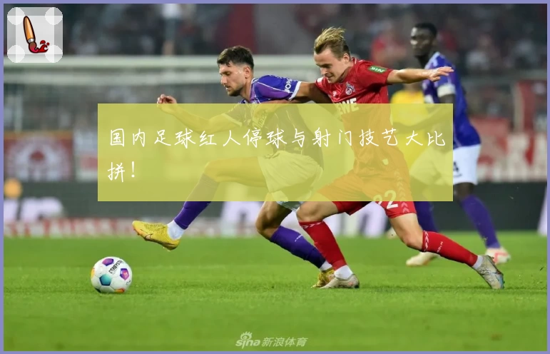 国内足球红人停球与射门技艺大比拼!
