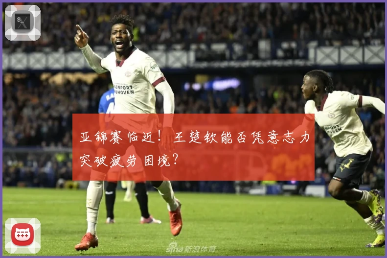 亚锦赛临近!王楚钦能否凭意志力突破疲劳困境?