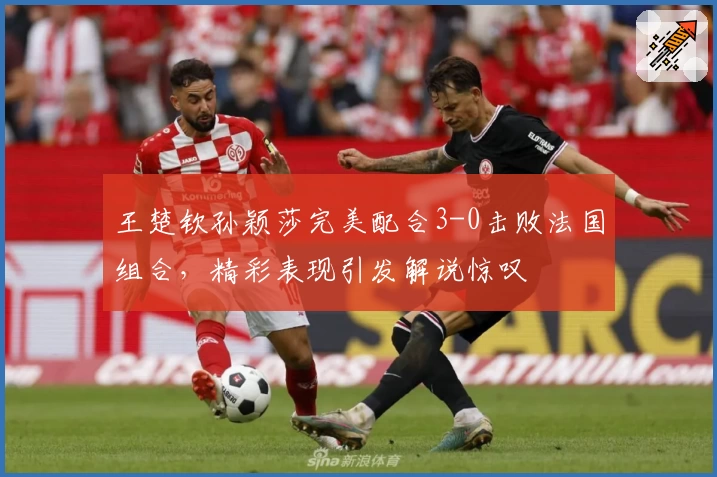 王楚钦孙颖莎完美配合3-0击败法国组合，精彩表现引发解说惊叹