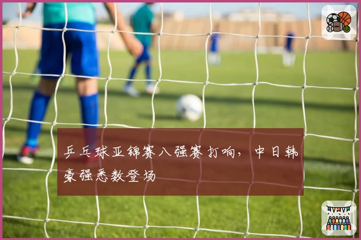 乒乓球亚锦赛八强赛打响，中日韩豪强悉数登场