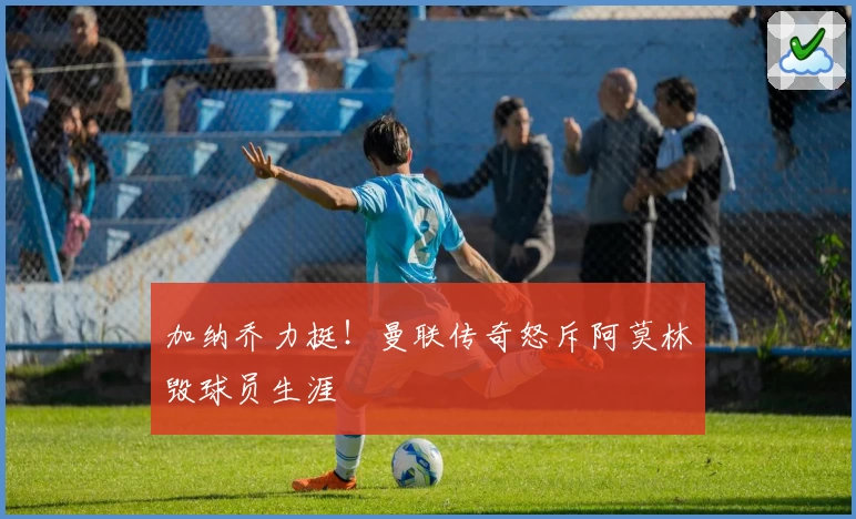 加纳乔力挺!曼联传奇怒斥阿莫林毁球员生涯