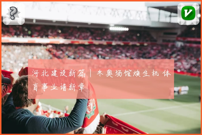 河北建设新篇丨冬奥场馆焕生机 体育事业谱新章