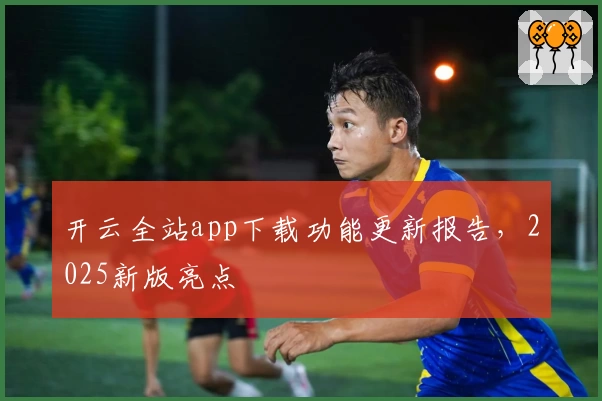 开云全站app下载功能更新报告，2025新版亮点