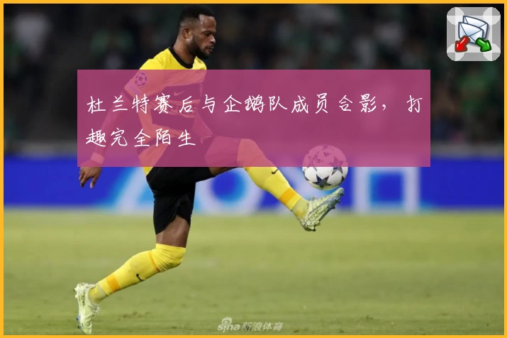 杜兰特赛后与企鹅队成员合影，打趣完全陌生