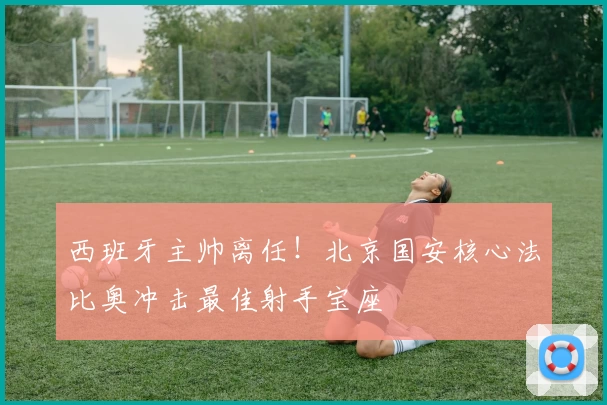 西班牙主帅离任！北京国安核心法比奥冲击最佳射手宝座