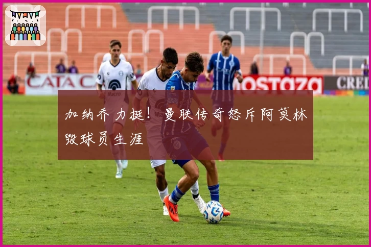 加纳乔力挺！曼联传奇怒斥阿莫林毁球员生涯