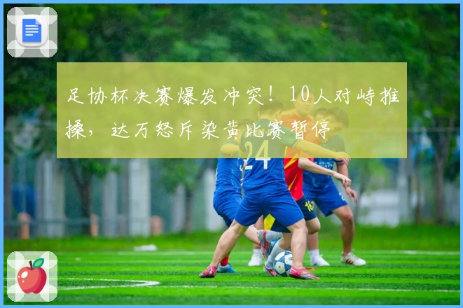 足协杯决赛爆发冲突！10人对峙推搡，达万怒斥染黄比赛暂停