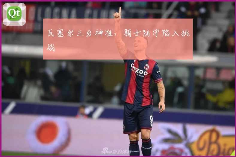 瓦塞尔三分神准，骑士防守陷入挑战