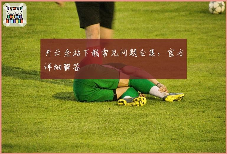 开云全站下载常见问题合集，官方详细解答