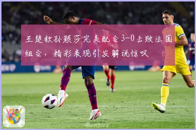 王楚钦孙颖莎完美配合3-0击败法国组合，精彩表现引发解说惊叹